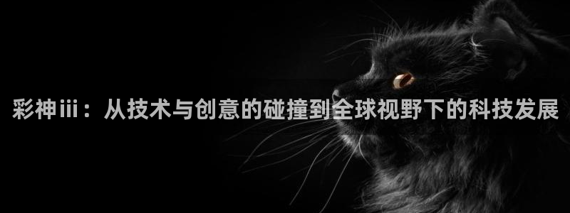 壹号大舞台娱乐app下载安装：彩神ⅲ：从技术与创意的碰撞到全球视野下的科技发展